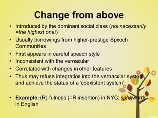Change from above
• Introduced by the dominant social class (not necessarily
=the highest one!)
• Usually borrowings from higher-prestige Speech
Communities
• First appears in careful speech style
• Inconsistent with the vernacular
• Correlated with changes in other features
• Thus may refuse integration into the vernacular system,
and achieve the status of a ‘coexistent system’
• Example: (R)-fulness (=R-insertion) in NYC; sph- words
in English
 