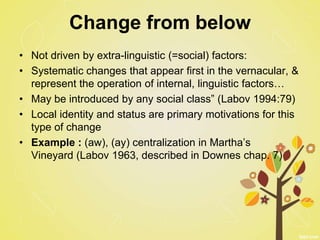 Change from below
• Not driven by extra-linguistic (=social) factors:
• Systematic changes that appear first in the vernacular, &
represent the operation of internal, linguistic factors…
• May be introduced by any social class” (Labov 1994:79)
• Local identity and status are primary motivations for this
type of change
• Example : (aw), (ay) centralization in Martha’s
Vineyard (Labov 1963, described in Downes chap. 7)
 