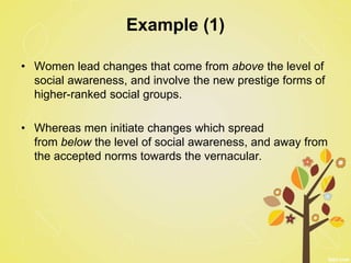 Example (1)
• Women lead changes that come from above the level of
social awareness, and involve the new prestige forms of
higher-ranked social groups.
• Whereas men initiate changes which spread
from below the level of social awareness, and away from
the accepted norms towards the vernacular.
 