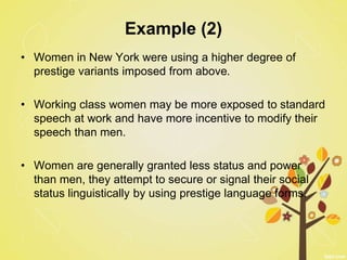 Example (2)
• Women in New York were using a higher degree of
prestige variants imposed from above.
• Working class women may be more exposed to standard
speech at work and have more incentive to modify their
speech than men.
• Women are generally granted less status and power
than men, they attempt to secure or signal their social
status linguistically by using prestige language forms.
 
