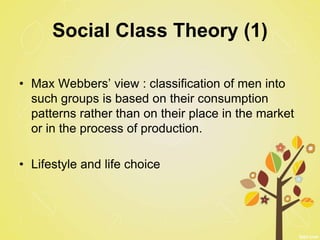 Social Class Theory (1)
• Max Webbers’ view : classification of men into
such groups is based on their consumption
patterns rather than on their place in the market
or in the process of production.
• Lifestyle and life choice
 