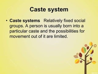 Caste system
• Caste systems Relatively fixed social
groups. A person is usually born into a
particular caste and the possibilities for
movement out of it are limited.
 
