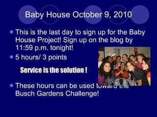 Baby House October 9, 2010 This is the last day to sign up for the Baby House Project! Sign up on the blog by 11:59 p.m. tonight! 5 hours/ 3 points These hours can be used toward the Busch Gardens Challenge! Service is the solution ! 
