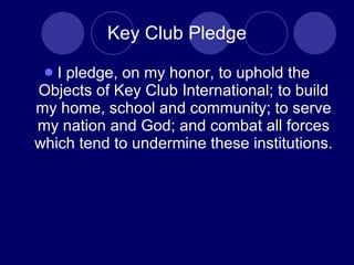 Key Club Pledge I pledge, on my honor, to uphold the Objects of Key Club International; to build my home, school and community; to serve my nation and God; and combat all forces which tend to undermine these institutions.  