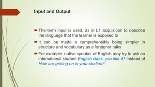 Input and Output
The term input is used, as in L1 acquisition to describe
the language that the learner is exposed to
It can be made a comprehensibly being simpler in
structure and vocabulary as a foreigner talks
For example: native speaker of English may try to ask an
international student English class, you like it? Instead of
How are getting on in your studies?
 