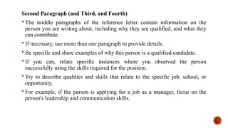 Second Paragraph (and Third, and Fourth)
 The middle paragraphs of the reference letter contain information on the
person you are writing about, including why they are qualified, and what they
can contribute.
 If necessary, use more than one paragraph to provide details.
 Be specific and share examples of why this person is a qualified candidate.
 If you can, relate specific instances where you observed the person
successfully using the skills required for the position.
 Try to describe qualities and skills that relate to the specific job, school, or
opportunity.
 For example, if the person is applying for a job as a manager, focus on the
person's leadership and communication skills.
 