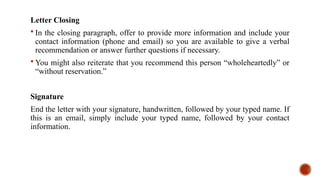 Letter Closing
 In the closing paragraph, offer to provide more information and include your
contact information (phone and email) so you are available to give a verbal
recommendation or answer further questions if necessary.
 You might also reiterate that you recommend this person “wholeheartedly” or
“without reservation.”
Signature
End the letter with your signature, handwritten, followed by your typed name. If
this is an email, simply include your typed name, followed by your contact
information.
 