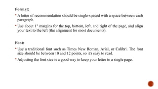 Format:
 A letter of recommendation should be single-spaced with a space between each
paragraph.
 Use about 1" margins for the top, bottom, left, and right of the page, and align
your text to the left (the alignment for most documents).
Font:
 Use a traditional font such as Times New Roman, Arial, or Calibri. The font
size should be between 10 and 12 points, so it's easy to read.
 Adjusting the font size is a good way to keep your letter to a single page.
 