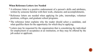 When Reference Letters Are Needed
 A reference letter is a positive endorsement of a person's skills and attributes,
written by someone familiar with their work, character, and accomplishments.
 Reference letters are needed when applying for jobs, internships, volunteer
positions, colleges, and graduate school programs.
 The reference letter explains why the reader should select a candidate, and
what qualifies them for the opportunity for which they're applying.
 Letters may be requested by the organization that is considering the individual
for employment or acceptance at an institution, or they may be offered by the
job seeker or applicant.
 