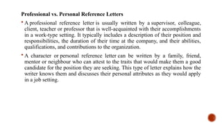 Professional vs. Personal Reference Letters
 A professional reference letter is usually written by a supervisor, colleague,
client, teacher or professor that is well-acquainted with their accomplishments
in a work-type setting. It typically includes a description of their position and
responsibilities, the duration of their time at the company, and their abilities,
qualifications, and contributions to the organization.
 A character or personal reference letter can be written by a family, friend,
mentor or neighbour who can attest to the traits that would make them a good
candidate for the position they are seeking. This type of letter explains how the
writer knows them and discusses their personal attributes as they would apply
in a job setting.
 