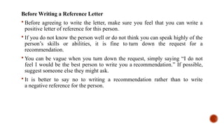 Before Writing a Reference Letter
 Before agreeing to write the letter, make sure you feel that you can write a
positive letter of reference for this person.
 If you do not know the person well or do not think you can speak highly of the
person’s skills or abilities, it is fine to turn down the request for a
recommendation.
 You can be vague when you turn down the request, simply saying “I do not
feel I would be the best person to write you a recommendation.” If possible,
suggest someone else they might ask.
 It is better to say no to writing a recommendation rather than to write
a negative reference for the person.
 