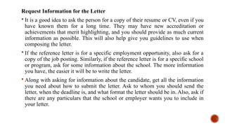 Request Information for the Letter
 It is a good idea to ask the person for a copy of their resume or CV, even if you
have known them for a long time. They may have new accreditation or
achievements that merit highlighting, and you should provide as much current
information as possible. This will also help give you guidelines to use when
composing the letter.
 If the reference letter is for a specific employment opportunity, also ask for a
copy of the job posting. Similarly, if the reference letter is for a specific school
or program, ask for some information about the school. The more information
you have, the easier it will be to write the letter.
 Along with asking for information about the candidate, get all the information
you need about how to submit the letter. Ask to whom you should send the
letter, when the deadline is, and what format the letter should be in. Also, ask if
there are any particulars that the school or employer wants you to include in
your letter.
 