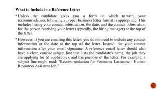 What to Include in a Reference Letter
 Unless the candidate gives you a form on which to write your
recommendation, following a proper business letter format is appropriate. This
includes listing your contact information, the date, and the contact information
for the person receiving your letter (typically, the hiring manager) at the top of
the letter.
 However, if you are emailing this letter, you do not need to include any contact
information or the date at the top of the letter. Instead, list your contact
information after your email signature. A reference email letter should also
have a clear, concise subject line that lists the candidate's name, the job they
are applying for (if applicable), and the purpose of the letter. For example, a
subject line might read: "Recommendation for Firstname Lastname - Human
Resources Assistant Job."
 