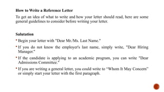 How to Write a Reference Letter
To get an idea of what to write and how your letter should read, here are some
general guidelines to consider before writing your letter.
Salutation
 Begin your letter with "Dear Mr./Ms. Last Name."
 If you do not know the employer's last name, simply write, "Dear Hiring
Manager."
 If the candidate is applying to an academic program, you can write "Dear
Admissions Committee."
 If you are writing a general letter, you could write to “Whom It May Concern”
or simply start your letter with the first paragraph.
 