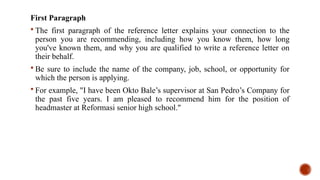 First Paragraph
 The first paragraph of the reference letter explains your connection to the
person you are recommending, including how you know them, how long
you've known them, and why you are qualified to write a reference letter on
their behalf.
 Be sure to include the name of the company, job, school, or opportunity for
which the person is applying.
 For example, "I have been Okto Bale’s supervisor at San Pedro’s Company for
the past five years. I am pleased to recommend him for the position of
headmaster at Reformasi senior high school."
 