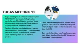 Tugas Meeting 12 ini adalah membuat bagian
PEMBUKAAN dari pidato. Cukup bagian
pembuka saja, TIDAK bagian penutup. Tugas
ini merupakan kelanjutan dari Tugas Meeting
10 yang membuat bagian ISI pidato.
Pastikan di bagian pembuka ini ada 3 elemen
dalam membuka pidato, yakni 1) mendapatkan
perhatian audiens, 2) memotivasi audiens
untuk mendengarkan, dan 3) memberi
preview.
TUGAS MEETING 12
Untuk mendapatkan perhatian audiens, Anda
gunakan salah satu dari lima kiat (pertanyaan
retoris, kutipan, media audio-visual, cerita atau
data statistik).
Cara membuka pidato bisa Anda baca dengan
detil dalam Handout Meeting 09 “Merancang
Pembuka & Penutup Pidato”.
 