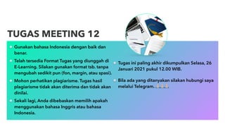 Gunakan bahasa Indonesia dengan baik dan
benar.
Telah tersedia Format Tugas yang diunggah di
E-Learning. Silakan gunakan format tsb. tanpa
mengubah sedikit pun (fon, margin, atau spasi).
Mohon perhatikan plagiarisme. Tugas hasil
plagiarisme tidak akan diterima dan tidak akan
dinilai.
Sekali lagi, Anda dibebaskan memilih apakah
menggunakan bahasa Inggris atau bahasa
Indonesia.
TUGAS MEETING 12
Tugas ini paling akhir dikumpulkan Selasa, 26
Januari 2021 pukul 12.00 WIB.
Bila ada yang ditanyakan silakan hubungi saya
melalui Telegram. !!!
 
