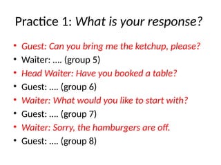 Practice 1: What is your response?
• Guest: Can you bring me the ketchup, please?
• Waiter: …. (group 5)
• Head Waiter: Have you booked a table?
• Guest: …. (group 6)
• Waiter: What would you like to start with?
• Guest: …. (group 7)
• Waiter: Sorry, the hamburgers are off.
• Guest: …. (group 8)
 