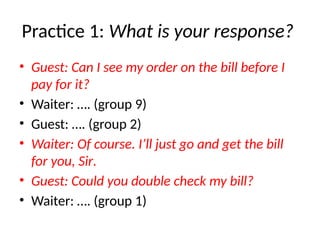 Practice 1: What is your response?
• Guest: Can I see my order on the bill before I
pay for it?
• Waiter: …. (group 9)
• Guest: …. (group 2)
• Waiter: Of course. I’ll just go and get the bill
for you, Sir.
• Guest: Could you double check my bill?
• Waiter: …. (group 1)
 