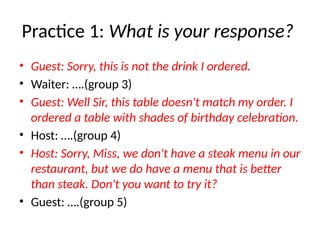 Practice 1: What is your response?
• Guest: Sorry, this is not the drink I ordered.
• Waiter: ….(group 3)
• Guest: Well Sir, this table doesn't match my order. I
ordered a table with shades of birthday celebration.
• Host: ….(group 4)
• Host: Sorry, Miss, we don't have a steak menu in our
restaurant, but we do have a menu that is better
than steak. Don't you want to try it?
• Guest: ….(group 5)
 