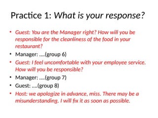 Practice 1: What is your response?
• Guest: You are the Manager right? How will you be
responsible for the cleanliness of the food in your
restaurant?
• Manager: ….(group 6)
• Guest: I feel uncomfortable with your employee service.
How will you be responsible?
• Manager: ….(group 7)
• Guest: ….(group 8)
• Host: we apologize in advance, miss. There may be a
misunderstanding. I will fix it as soon as possible.
 