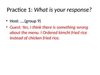 Practice 1: What is your response?
• Host: ….(group 9)
• Guest: Yes, I think there is something wrong
about the menu. I Ordered kimchi fried rice
instead of chicken fried rice.
 