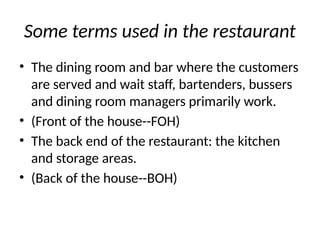 Some terms used in the restaurant
• The dining room and bar where the customers
are served and wait staff, bartenders, bussers
and dining room managers primarily work.
• (Front of the house--FOH)
• The back end of the restaurant: the kitchen
and storage areas.
• (Back of the house--BOH)
 