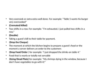 • Very overcook or extra extra well done. For example: “Table 5 wants his burger
very overcooked”
• (Cremated/killed)
• Two shifts in a row. For example: “I’m exhausted, I just pulled two shifts in a
row.”
• (Double)
• Taking a guest’s bill to their table for payment.
• (Drop the Cheque)
• The moment at which the kitchen begins to prepare a guest’s food or the
moment a server delivers an order to the customers
• (Drop Food/Order ) for example: “I just dropped the drinks on table 4.”
• Food that is nearly or totally not servable
• (Dying/Dead Plate) for example: “My shrimps dying in the window, because I
don’t have vegetables to go with it!”
 