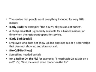 • The service that people want everything included for very little
money.
• (Early Bird) For example: “The $12.95 all you can eat buffet”.
• A cheap meal that is generally available for a limited amount of
time when the restaurant opens for service.
• (Early Bird Special)
• Employee who does not show up and does not call or a Reservation
that does not show up and does not call.
• (No Call/No Show)
• Something needed quickly
• (on a Rail or On the Fly) for example: “I need table 2’s salads on a
rail!” Or, “Give me a well done tender on the fly.”
 
