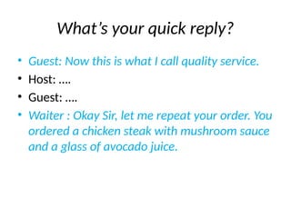 What’s your quick reply?
• Guest: Now this is what I call quality service.
• Host: ….
• Guest: ….
• Waiter : Okay Sir, let me repeat your order. You
ordered a chicken steak with mushroom sauce
and a glass of avocado juice.
 