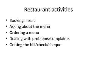Restaurant activities
• Booking a seat
• Asking about the menu
• Ordering a menu
• Dealing with problems/complaints
• Getting the bill/check/cheque
 