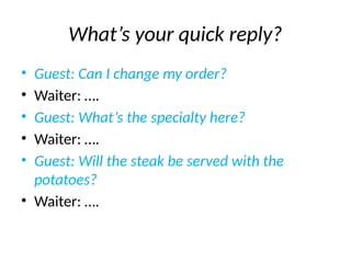 What’s your quick reply?
• Guest: Can I change my order?
• Waiter: ….
• Guest: What’s the specialty here?
• Waiter: ….
• Guest: Will the steak be served with the
potatoes?
• Waiter: ….
 