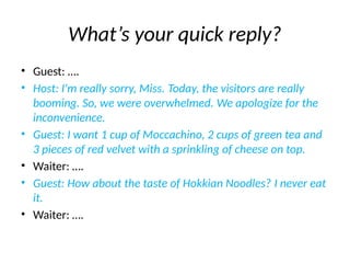 What’s your quick reply?
• Guest: ….
• Host: I'm really sorry, Miss. Today, the visitors are really
booming. So, we were overwhelmed. We apologize for the
inconvenience.
• Guest: I want 1 cup of Moccachino, 2 cups of green tea and
3 pieces of red velvet with a sprinkling of cheese on top.
• Waiter: ….
• Guest: How about the taste of Hokkian Noodles? I never eat
it.
• Waiter: ….
 
