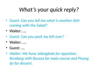 What’s your quick reply?
• Guest: Can you tell me what is another dish
coming with the Salad?
• Waiter: ….
• Guest: Can you pack my left over?
• Waiter: ….
• Guest: ….
• Waiter: We have Jalangkote for appetizer,
Rendang with Burasa for main course and Pisang
Ijo for dessert.
 
