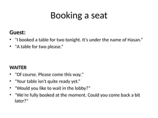 Booking a seat
Guest:
• "I booked a table for two tonight. It's under the name of Hasan.”
• "A table for two please.“
WAITER
• "Of course. Please come this way."
• "Your table isn't quite ready yet.“
• "Would you like to wait in the lobby?“
• "We're fully booked at the moment. Could you come back a bit
later?"
 