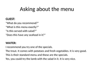 Asking about the menu
GUEST:
"What do you recommend?“
"What is this menu exactly?“
"Is this served with salad?“
"Does this have any seafood in it?“
WAITER:
I recommend you try one of the specials.
The trout. It comes with potatoes and fresh vegetables. It is very good.
This is their standard menu and these are the specials.
Yes, you could try the lamb with the salad in it. It is very nice.
 