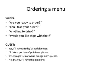 Ordering a menu
WAITER:
• "Are you ready to order?“
• "Can I take your order?“
• "Anything to drink?“
• "Would you like chips with that?“
GUEST:
• Yes, I’ll have a today's special please.
• I’ll take a portion of potatoes, please.
• Yes, two glasses of warm orange juice, please.
• No, thanks. I’ll have the plain one.
 