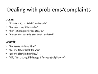 Dealing with problems/complaints
GUEST:
• "Excuse me, but I didn't order this.“
• "I'm sorry, but this is cold.“
• "Can I change my order please?“
• “Excuse me, but this isn't what I ordered.”
WAITER:
• "I'm so sorry about that“
• "Let me take it back for you.“
• "Let me change it for you.“
• “Oh, I'm so sorry. I'll change it for you straightaway.”
 