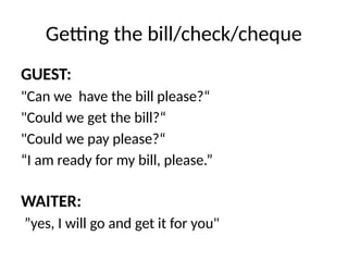 Getting the bill/check/cheque
GUEST:
"Can we have the bill please?“
"Could we get the bill?“
"Could we pay please?“
“I am ready for my bill, please.”
WAITER:
”yes, I will go and get it for you"
 