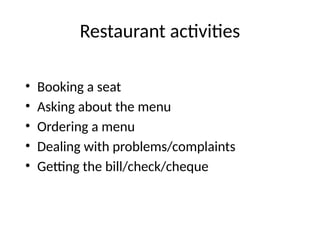 Restaurant activities
• Booking a seat
• Asking about the menu
• Ordering a menu
• Dealing with problems/complaints
• Getting the bill/check/cheque
 