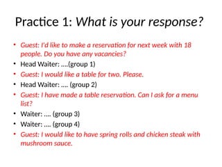 Practice 1: What is your response?
• Guest: I'd like to make a reservation for next week with 18
people. Do you have any vacancies?
• Head Waiter: ….(group 1)
• Guest: I would like a table for two. Please.
• Head Waiter: …. (group 2)
• Guest: I have made a table reservation. Can I ask for a menu
list?
• Waiter: …. (group 3)
• Waiter: …. (group 4)
• Guest: I would like to have spring rolls and chicken steak with
mushroom sauce.
 