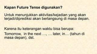 Kapan Future Tense digunakan?
Untuk menunjukkan aktivitas/kejadian yang akan
terjadi/diprediksi akan berlangsung di masa depan.
Karena itu keterangan waktu bisa berupa:
Tomorrow, in the next …, … later, in… (tahun di
masa depan), dst.
 