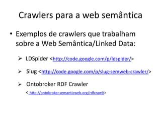 Crawlers para a web semântica
• Exemplos de crawlers que trabalham
  sobre a Web Semântica/Linked Data:
   LDSpider <http://code.google.com/p/ldspider/>

   Slug <http://code.google.com/p/slug-semweb-crawler/>

   Ontobroker RDF Crawler
    < http://ontobroker.semanticweb.org/rdfcrawl/>
 