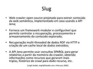 Slug
• Web crawler open-source projetado para extrair conteúdo
  da web semântica, implementado em Java usando a API
  Jena;
• Fornece um framework modular e configurável que
  permite controlar a recuperação, processamento e
  armazenamento do conteúdo explorado;
• Recuperação multi-threaded de dados RDF via HTTP e
  criação de um cache local de dados extraídos;
• A API Jena permite usar consultas SPARQL para gerar
  relatórios a partir da memória do crawler, obtendo
  informações como recursos que geraram mais
  triplas, histórico de crawl para dado recurso, etc.
               [Leigh Dodds, leigh@ldodds.com, February 2006]
 