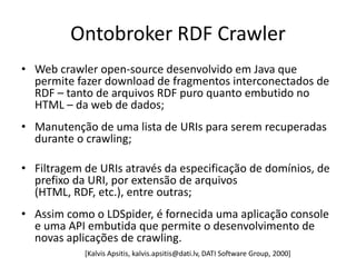 Ontobroker RDF Crawler
• Web crawler open-source desenvolvido em Java que
  permite fazer download de fragmentos interconectados de
  RDF – tanto de arquivos RDF puro quanto embutido no
  HTML – da web de dados;
• Manutenção de uma lista de URIs para serem recuperadas
  durante o crawling;

• Filtragem de URIs através da especificação de domínios, de
  prefixo da URI, por extensão de arquivos
  (HTML, RDF, etc.), entre outras;
• Assim como o LDSpider, é fornecida uma aplicação console
  e uma API embutida que permite o desenvolvimento de
  novas aplicações de crawling.
            [Kalvis Apsitis, kalvis.apsitis@dati.lv, DATI Software Group, 2000]
 