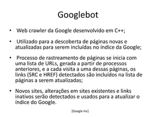 Googlebot
• Web crawler da Google desenvolvido em C++;
• Utilizado para a descoberta de páginas novas e
  atualizadas para serem incluídas no índice da Google;
• Processo de rastreamento de páginas se inicia com
  uma lista de URLs, gerada a partir de processos
  anteriores, e a cada visita a uma dessas páginas, os
  links (SRC e HREF) detectados são incluídos na lista de
  páginas a serem atualizadas;
• Novos sites, alterações em sites existentes e links
  inativos serão detectados e usados para a atualizar o
  índice do Google.
                          [Google Inc]
 