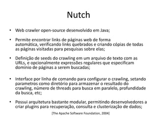 Nutch
• Web crawler open-source desenvolvido em Java;
• Permite encontrar links de páginas web de forma
  automática, verificando links quebrados e criando cópias de todas
  as páginas visitadas para pesquisas sobre elas;
• Definição de seeds do crawling em um arquivo de texto com as
  URLs, e opcionalmente expressões regulares que especificam
  domínio de páginas a serem buscadas;

• Interface por linha de comando para configurar o crawling, setando
  parametros como diretório para armazenar o resultado do
  crawling, número de threads para busca em paralelo, profundidade
  da busca, etc;
• Possui arquitetura bastante modular, permitindo desenvolvedores a
  criar plugins para recuperação, consulta e clusterização de dados;
                     [The Apache Software Foundation, 2004]
 