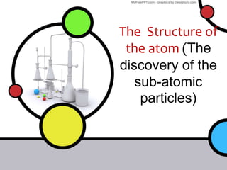The Structure of
the atom (The
discovery of the
sub-atomic
particles)
 