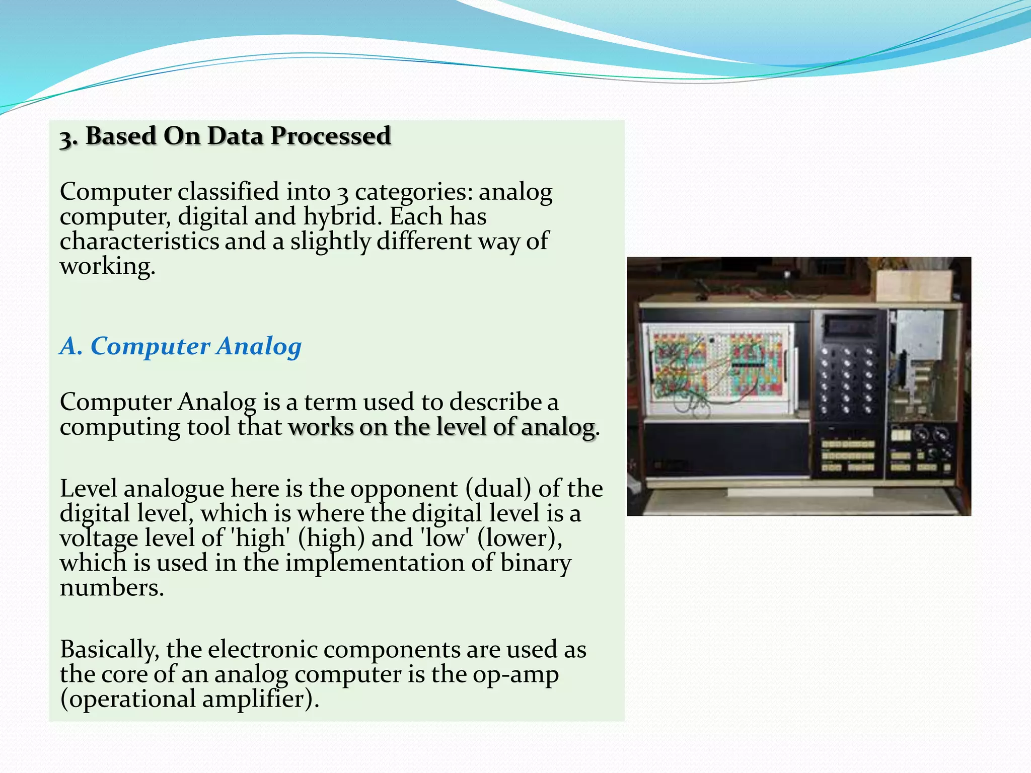 3. Based On Data Processed
Computer classified into 3 categories: analog
computer, digital and hybrid. Each has
characteristics and a slightly different way of
working.
A. Computer Analog
Computer Analog is a term used to describe a
computing tool that works on the level of analog.
Level analogue here is the opponent (dual) of the
digital level, which is where the digital level is a
voltage level of 'high' (high) and 'low' (lower),
which is used in the implementation of binary
numbers.
Basically, the electronic components are used as
the core of an analog computer is the op-amp
(operational amplifier).
 