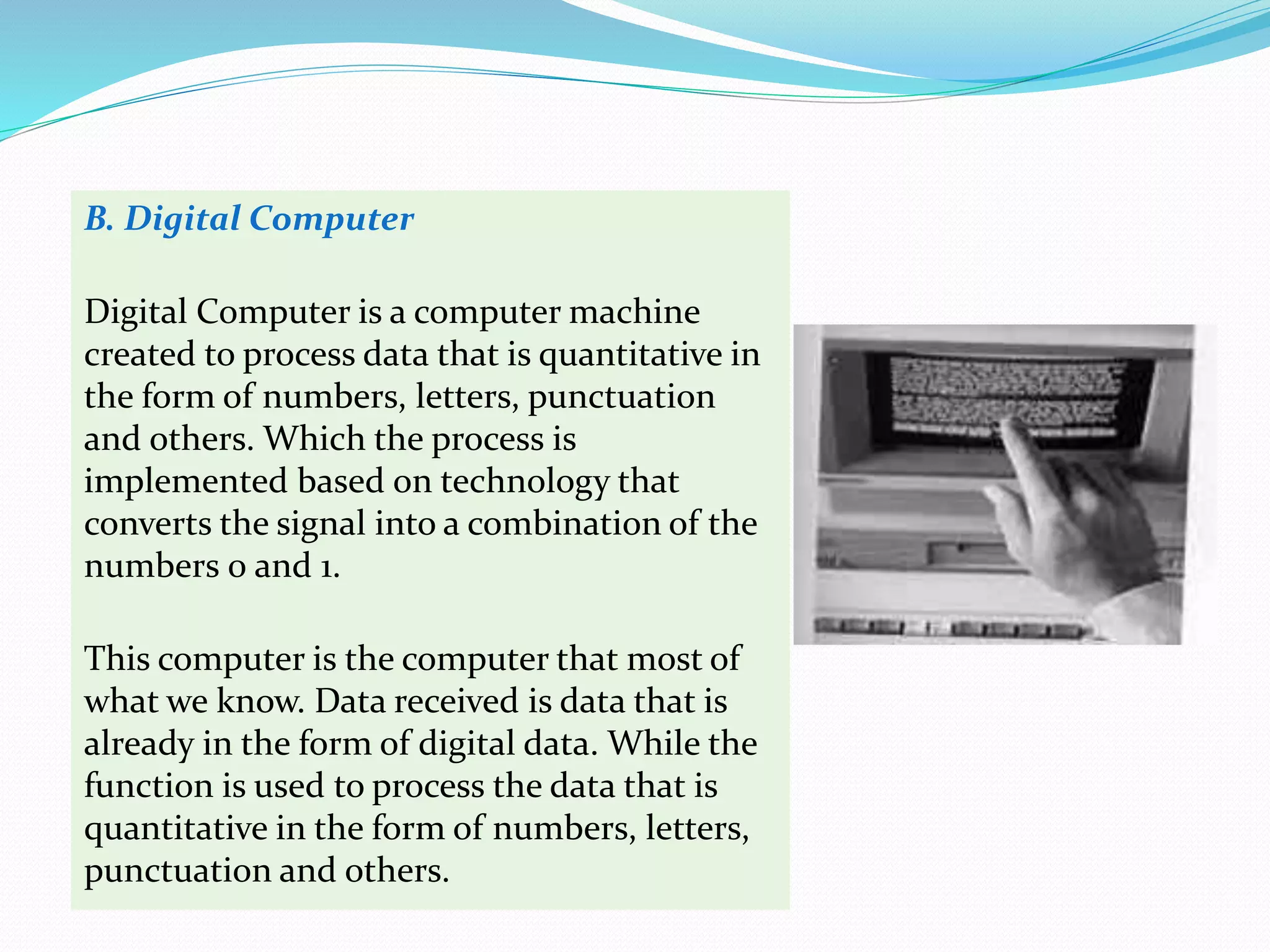 B. Digital Computer
Digital Computer is a computer machine
created to process data that is quantitative in
the form of numbers, letters, punctuation
and others. Which the process is
implemented based on technology that
converts the signal into a combination of the
numbers 0 and 1.
This computer is the computer that most of
what we know. Data received is data that is
already in the form of digital data. While the
function is used to process the data that is
quantitative in the form of numbers, letters,
punctuation and others.
 